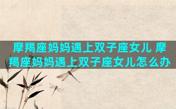 摩羯座妈妈遇上双子座女儿 摩羯座妈妈遇上双子座女儿怎么办